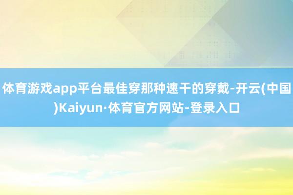 体育游戏app平台最佳穿那种速干的穿戴-开云(中国)Kaiyun·体育官方网站-登录入口