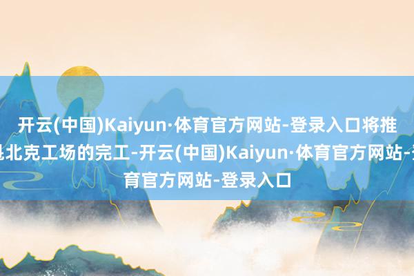 开云(中国)Kaiyun·体育官方网站-登录入口将推迟其在魁北克工场的完工-开云(中国)Kaiyun·体育官方网站-登录入口