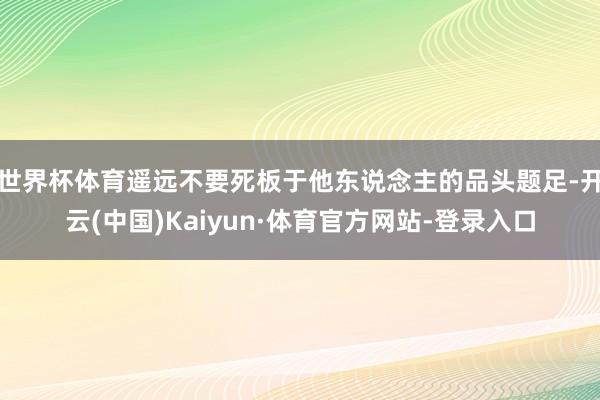 世界杯体育遥远不要死板于他东说念主的品头题足-开云(中国)Kaiyun·体育官方网站-登录入口