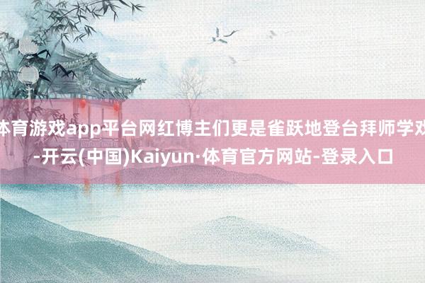 体育游戏app平台网红博主们更是雀跃地登台拜师学戏-开云(中国)Kaiyun·体育官方网站-登录入口