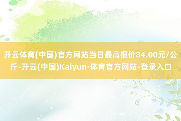 开云体育(中国)官方网站当日最高报价84.00元/公斤-开云(中国)Kaiyun·体育官方网站-登录入口