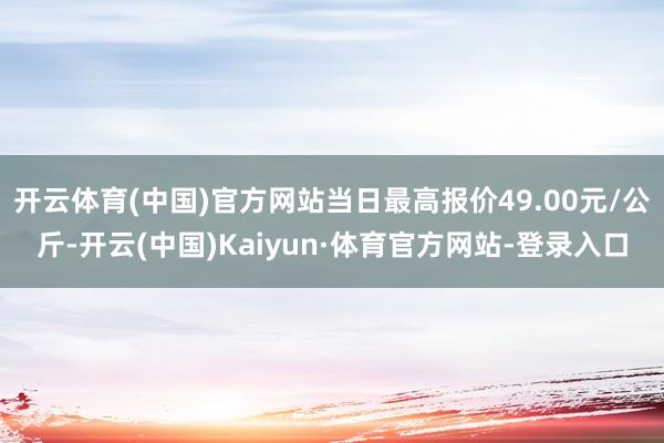 开云体育(中国)官方网站当日最高报价49.00元/公斤-开云(中国)Kaiyun·体育官方网站-登录入口
