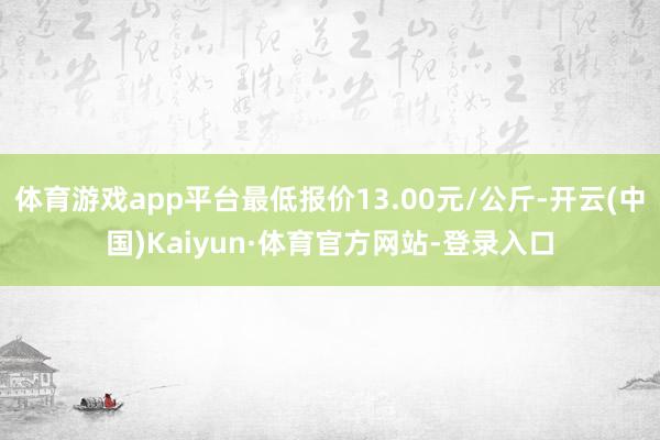 体育游戏app平台最低报价13.00元/公斤-开云(中国)Kaiyun·体育官方网站-登录入口