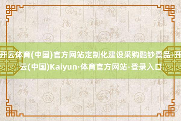 开云体育(中国)官方网站定制化建设采购融钞票品-开云(中国)Kaiyun·体育官方网站-登录入口