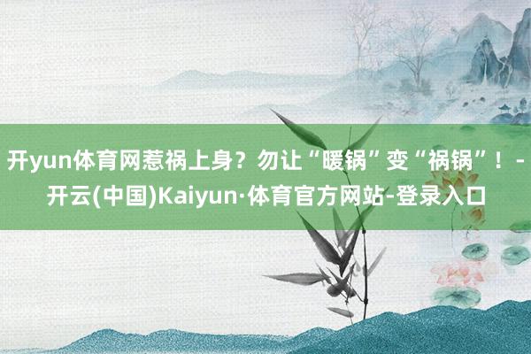 开yun体育网惹祸上身？勿让“暖锅”变“祸锅”！-开云(中国)Kaiyun·体育官方网站-登录入口