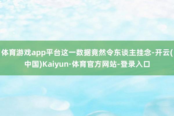 体育游戏app平台这一数据竟然令东谈主挂念-开云(中国)Kaiyun·体育官方网站-登录入口