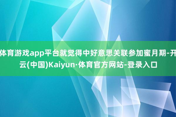 体育游戏app平台就觉得中好意思关联参加蜜月期-开云(中国)Kaiyun·体育官方网站-登录入口