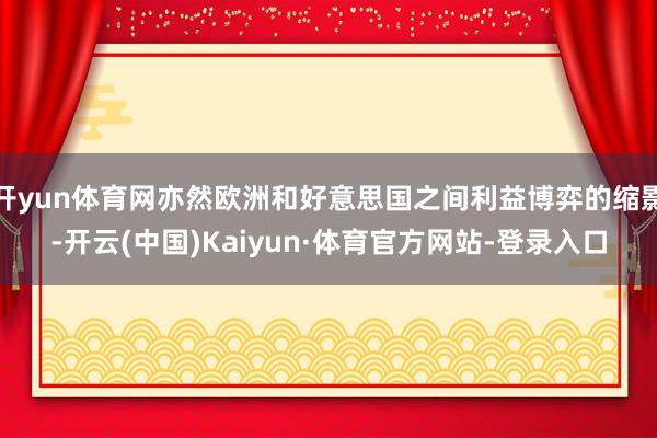 开yun体育网亦然欧洲和好意思国之间利益博弈的缩影-开云(中国)Kaiyun·体育官方网站-登录入口