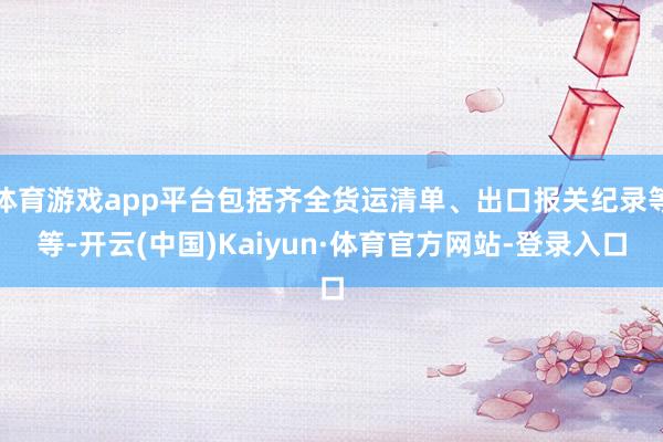 体育游戏app平台包括齐全货运清单、出口报关纪录等等-开云(中国)Kaiyun·体育官方网站-登录入口
