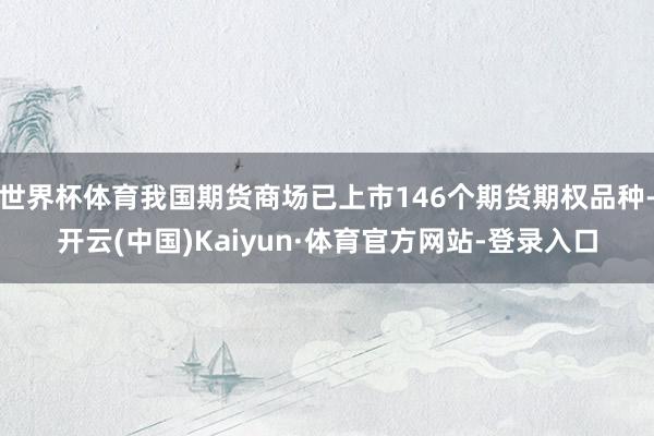 世界杯体育我国期货商场已上市146个期货期权品种-开云(中国)Kaiyun·体育官方网站-登录入口
