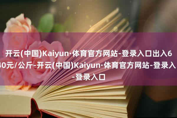 开云(中国)Kaiyun·体育官方网站-登录入口出入6.40元/公斤-开云(中国)Kaiyun·体育官方网站-登录入口