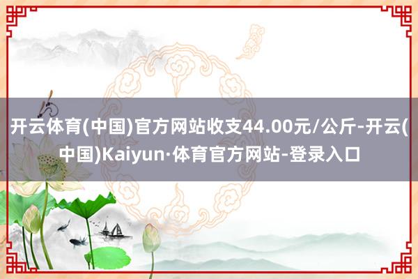 开云体育(中国)官方网站收支44.00元/公斤-开云(中国)Kaiyun·体育官方网站-登录入口