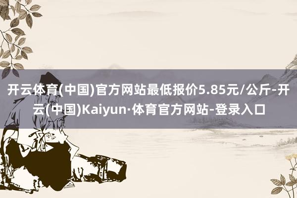 开云体育(中国)官方网站最低报价5.85元/公斤-开云(中国)Kaiyun·体育官方网站-登录入口