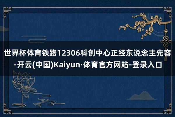 世界杯体育 铁路12306科创中心正经东说念主先容-开云(中国)Kaiyun·体育官方网站-登录入口