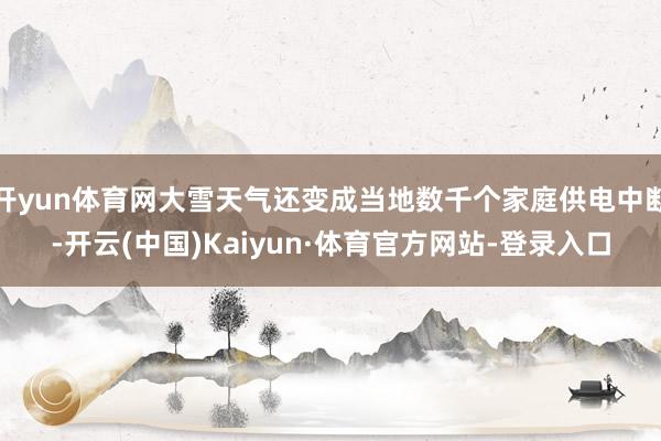 开yun体育网大雪天气还变成当地数千个家庭供电中断-开云(中国)Kaiyun·体育官方网站-登录入口
