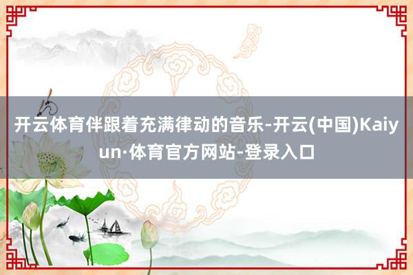 开云体育伴跟着充满律动的音乐-开云(中国)Kaiyun·体育官方网站-登录入口