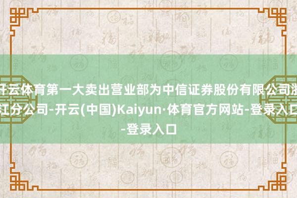开云体育第一大卖出营业部为中信证券股份有限公司浙江分公司-开云(中国)Kaiyun·体育官方网站-登录入口