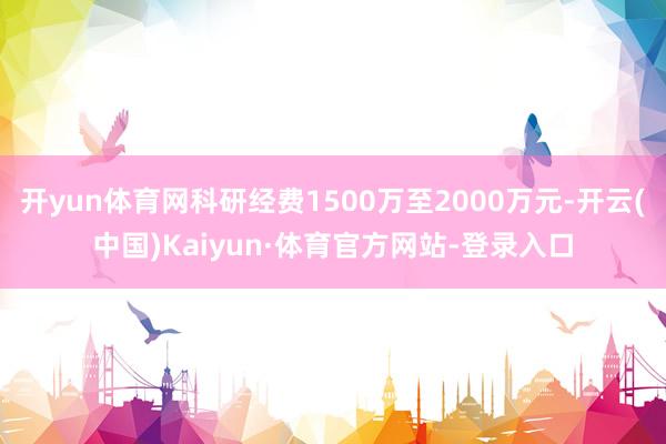 开yun体育网科研经费1500万至2000万元-开云(中国)Kaiyun·体育官方网站-登录入口