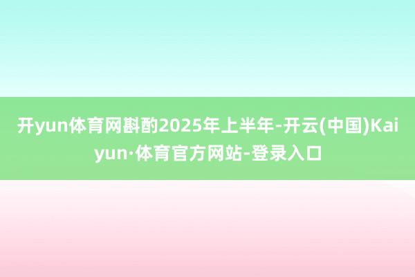 开yun体育网斟酌2025年上半年-开云(中国)Kaiyun·体育官方网站-登录入口