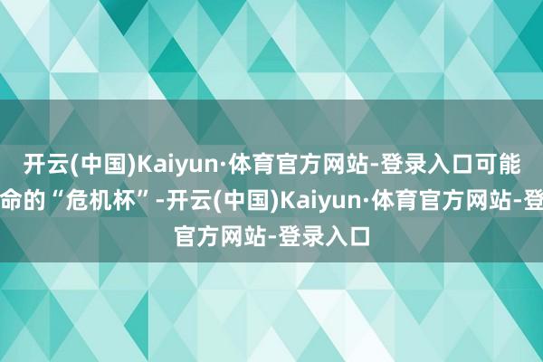 开云(中国)Kaiyun·体育官方网站-登录入口可能便是致命的“危机杯”-开云(中国)Kaiyun·体育官方网站-登录入口