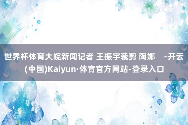 世界杯体育大皖新闻记者 王振宇裁剪 陶娜    -开云(中国)Kaiyun·体育官方网站-登录入口