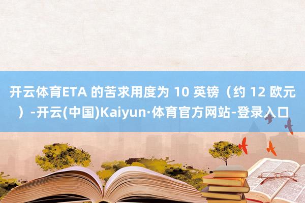 开云体育ETA 的苦求用度为 10 英镑(约 12 欧元)-开云(中国)Kaiyun·体育官方网站-登录入口