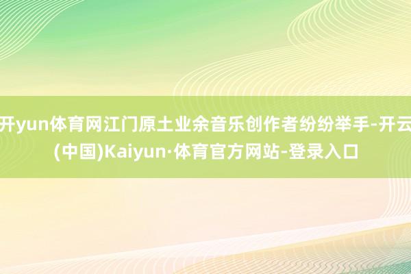 开yun体育网江门原土业余音乐创作者纷纷举手-开云(中国)Kaiyun·体育官方网站-登录入口