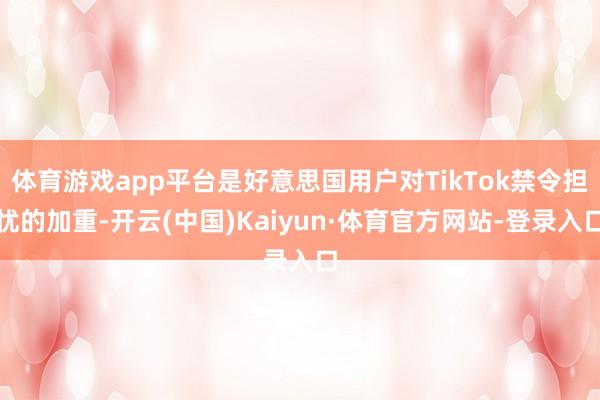 体育游戏app平台是好意思国用户对TikTok禁令担忧的加重-开云(中国)Kaiyun·体育官方网站-登录入口