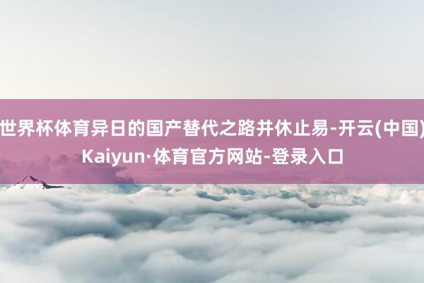世界杯体育异日的国产替代之路并休止易-开云(中国)Kaiyun·体育官方网站-登录入口