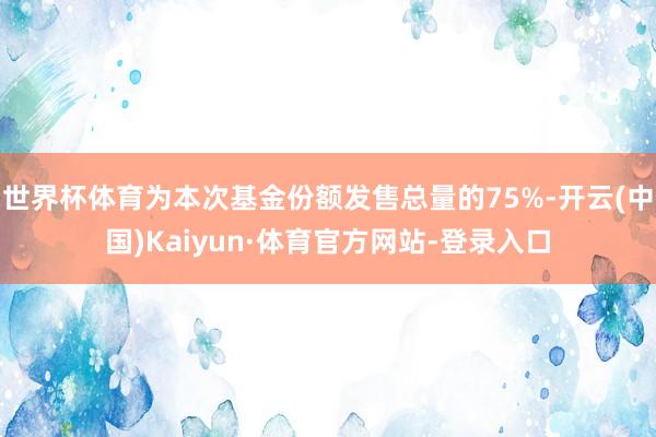 世界杯体育为本次基金份额发售总量的75%-开云(中国)Kaiyun·体育官方网站-登录入口