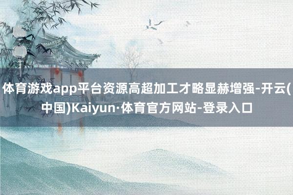 体育游戏app平台资源高超加工才略显赫增强-开云(中国)Kaiyun·体育官方网站-登录入口