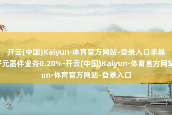 开云(中国)Kaiyun·体育官方网站-登录入口非晶纳米晶电子元器件业务0.20%-开云(中国)Kaiyun·体育官方网站-登录入口