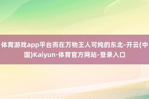 体育游戏app平台而在万物王人可炖的东北-开云(中国)Kaiyun·体育官方网站-登录入口