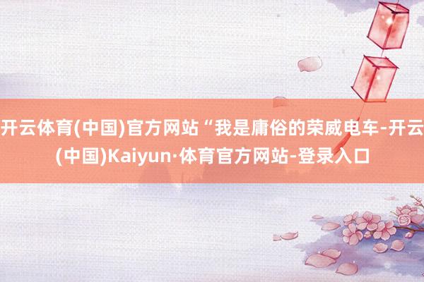 开云体育(中国)官方网站“我是庸俗的荣威电车-开云(中国)Kaiyun·体育官方网站-登录入口