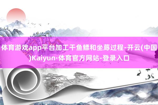体育游戏app平台加工干鱼鳔和坐蓐过程-开云(中国)Kaiyun·体育官方网站-登录入口