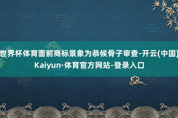 世界杯体育面前商标景象为恭候骨子审查-开云(中国)Kaiyun·体育官方网站-登录入口