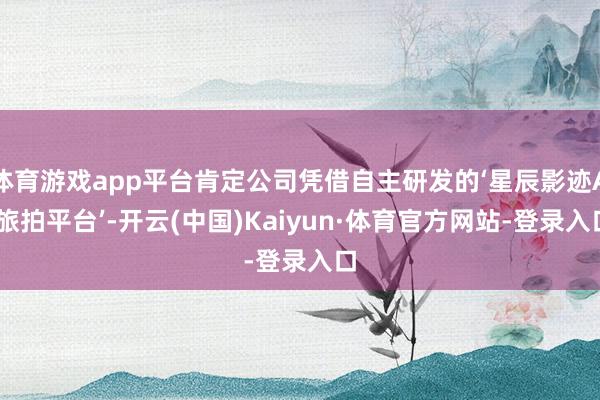 体育游戏app平台肯定公司凭借自主研发的‘星辰影迹AI旅拍平台’-开云(中国)Kaiyun·体育官方网站-登录入口