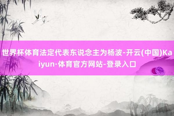 世界杯体育法定代表东说念主为杨波-开云(中国)Kaiyun·体育官方网站-登录入口