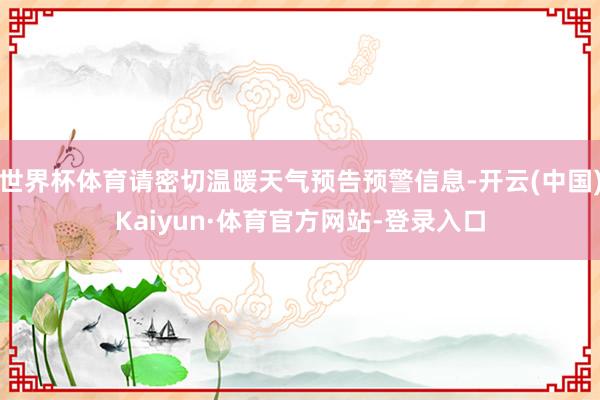 世界杯体育请密切温暖天气预告预警信息-开云(中国)Kaiyun·体育官方网站-登录入口