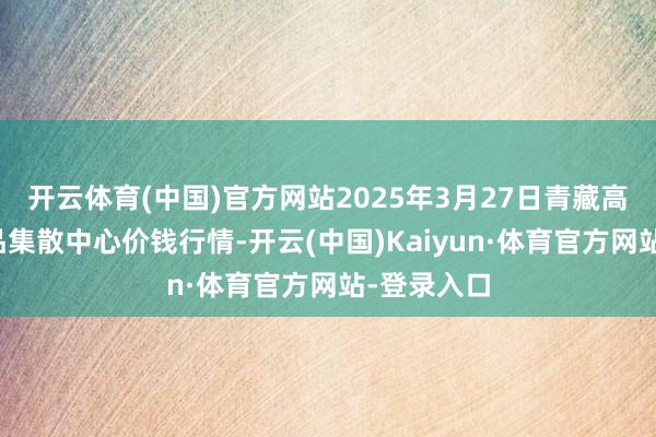 开云体育(中国)官方网站2025年3月27日青藏高原农副居品集散中心价钱行情-开云(中国)Kaiyun·体育官方网站-登录入口