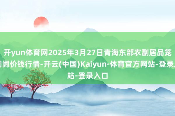 开yun体育网2025年3月27日青海东部农副居品笼统阛阓价钱行情-开云(中国)Kaiyun·体育官方网站-登录入口