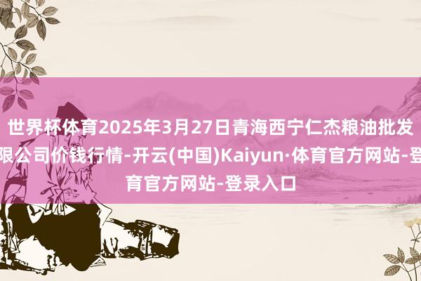 世界杯体育2025年3月27日青海西宁仁杰粮油批发市集有限公司价钱行情-开云(中国)Kaiyun·体育官方网站-登录入口