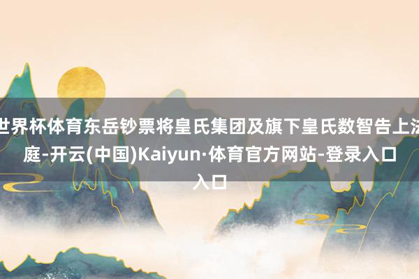 世界杯体育东岳钞票将皇氏集团及旗下皇氏数智告上法庭-开云(中国)Kaiyun·体育官方网站-登录入口