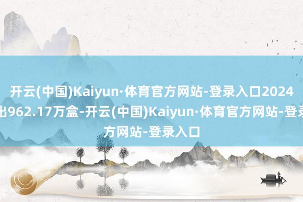 开云(中国)Kaiyun·体育官方网站-登录入口2024年卖出962.17万盒-开云(中国)Kaiyun·体育官方网站-登录入口