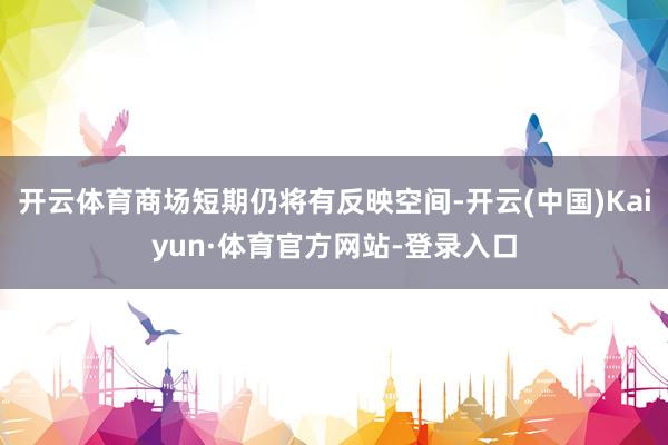 开云体育商场短期仍将有反映空间-开云(中国)Kaiyun·体育官方网站-登录入口