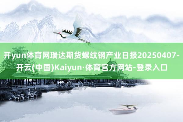 开yun体育网瑞达期货螺纹钢产业日报20250407-开云(中国)Kaiyun·体育官方网站-登录入口