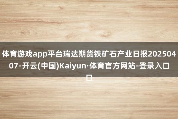 体育游戏app平台瑞达期货铁矿石产业日报20250407-开云(中国)Kaiyun·体育官方网站-登录入口