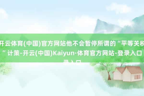 开云体育(中国)官方网站他不会暂停所谓的“平等关税”计策-开云(中国)Kaiyun·体育官方网站-登录入口