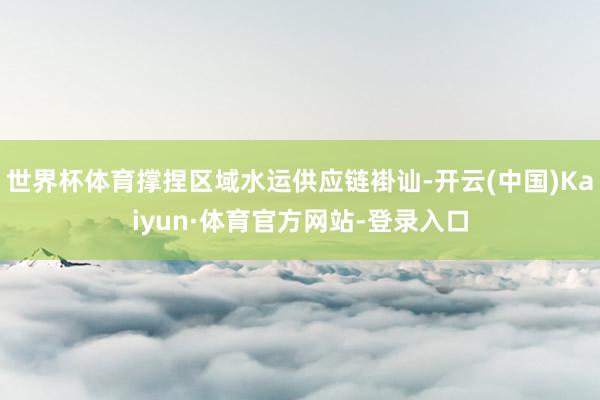 世界杯体育撑捏区域水运供应链褂讪-开云(中国)Kaiyun·体育官方网站-登录入口