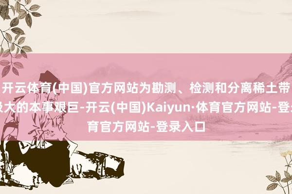 开云体育(中国)官方网站为勘测、检测和分离稀土带来了极大的本事艰巨-开云(中国)Kaiyun·体育官方网站-登录入口